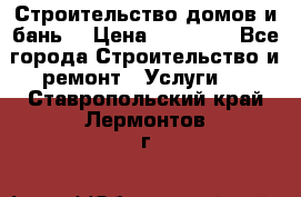 Строительство домов и бань  › Цена ­ 10 000 - Все города Строительство и ремонт » Услуги   . Ставропольский край,Лермонтов г.